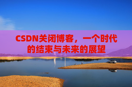 CSDN关闭博客，一个时代的结束与未来的展望